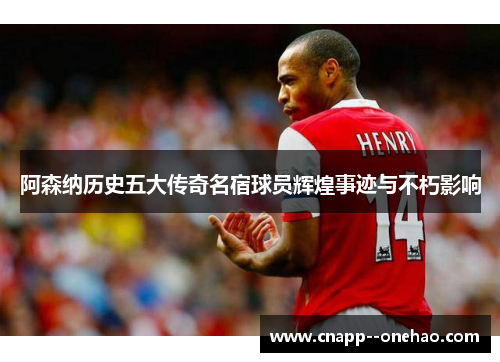 阿森纳历史五大传奇名宿球员辉煌事迹与不朽影响